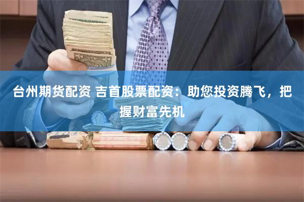 台州期货配资 吉首股票配资：助您投资腾飞，把握财富先机