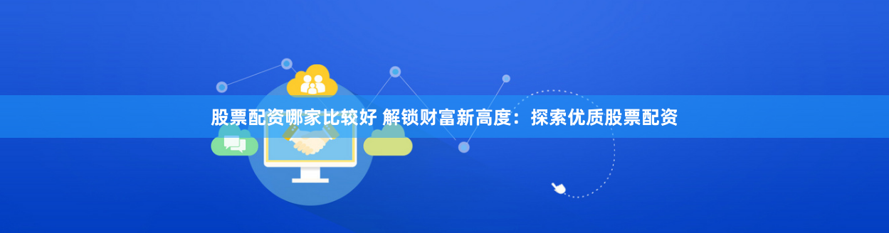 股票配资哪家比较好 解锁财富新高度：探索优质股票配资