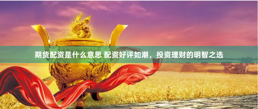 期货配资是什么意思 配资好评如潮，投资理财的明智之选