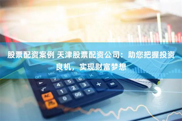 股票配资案例 天津股票配资公司：助您把握投资良机，实现财富梦想