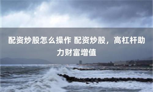 配资炒股怎么操作 配资炒股，高杠杆助力财富增值