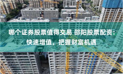哪个证券股票值得交易 邵阳股票配资：快速增值，把握财富机遇